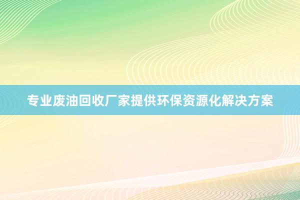 专业废油回收厂家提供环保资源化解决方案