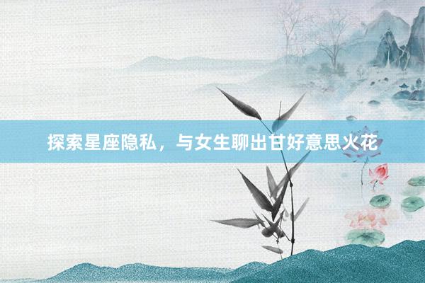 探索星座隐私，与女生聊出甘好意思火花