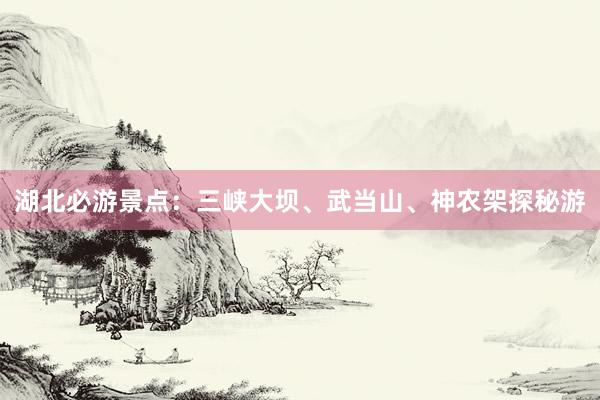 湖北必游景点：三峡大坝、武当山、神农架探秘游